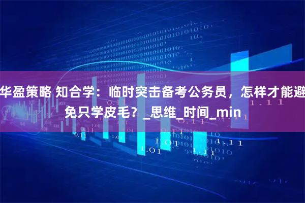 华盈策略 知合学：临时突击备考公务员，怎样才能避免只学皮毛？_思维_时间_min