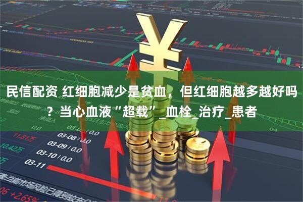 民信配资 红细胞减少是贫血，但红细胞越多越好吗？当心血液“超载”_血栓_治疗_患者