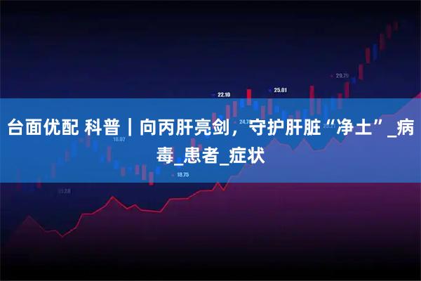 台面优配 科普｜向丙肝亮剑，守护肝脏“净土”_病毒_患者_症状