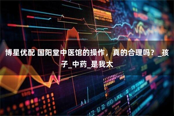 博星优配 国阳堂中医馆的操作，真的合理吗？_孩子_中药_是我太